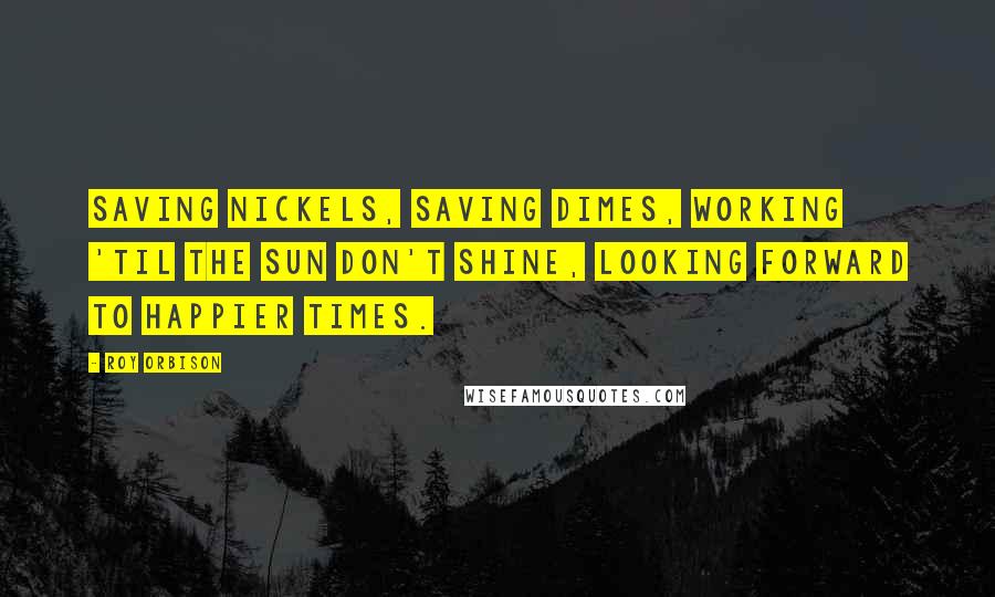 Roy Orbison quotes: Saving nickels, saving dimes, working 'til the sun don't shine, looking forward to happier times.