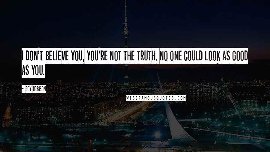 Roy Orbison quotes: I don't believe you, you're not the truth. No one could look as good as you.