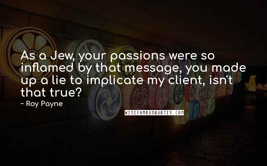 Roy Payne quotes: As a Jew, your passions were so inflamed by that message, you made up a lie to implicate my client, isn't that true?