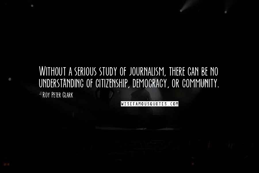 Roy Peter Clark quotes: Without a serious study of journalism, there can be no understanding of citizenship, democracy, or community.