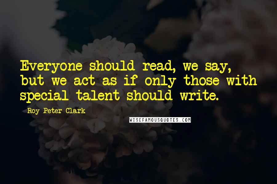 Roy Peter Clark quotes: Everyone should read, we say, but we act as if only those with special talent should write.