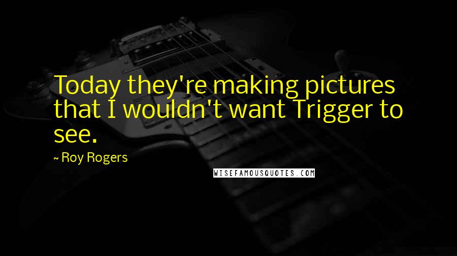 Roy Rogers quotes: Today they're making pictures that I wouldn't want Trigger to see.