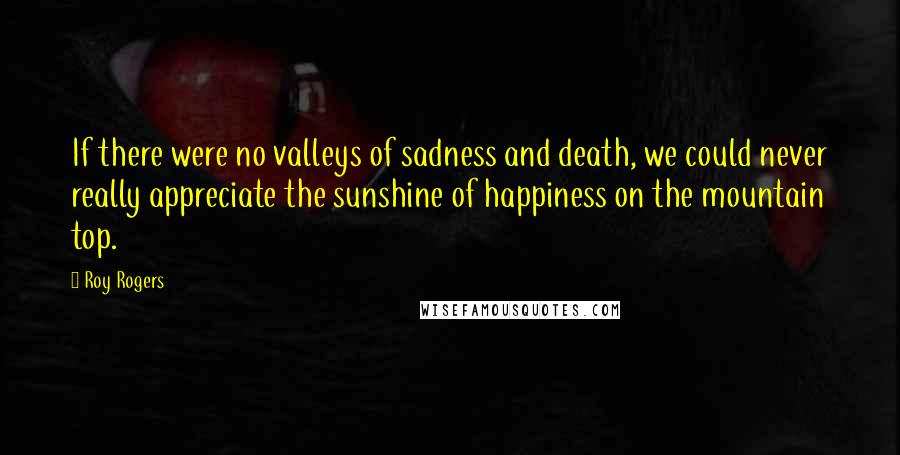 Roy Rogers quotes: If there were no valleys of sadness and death, we could never really appreciate the sunshine of happiness on the mountain top. Roy Rogers quotes: If there were no valleys of sadness and death, we could never really appreciate the sunshine of happiness on the mountain top.