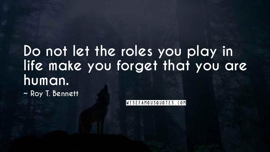 Roy T. Bennett quotes: Do not let the roles you play in life make you forget that you are human.