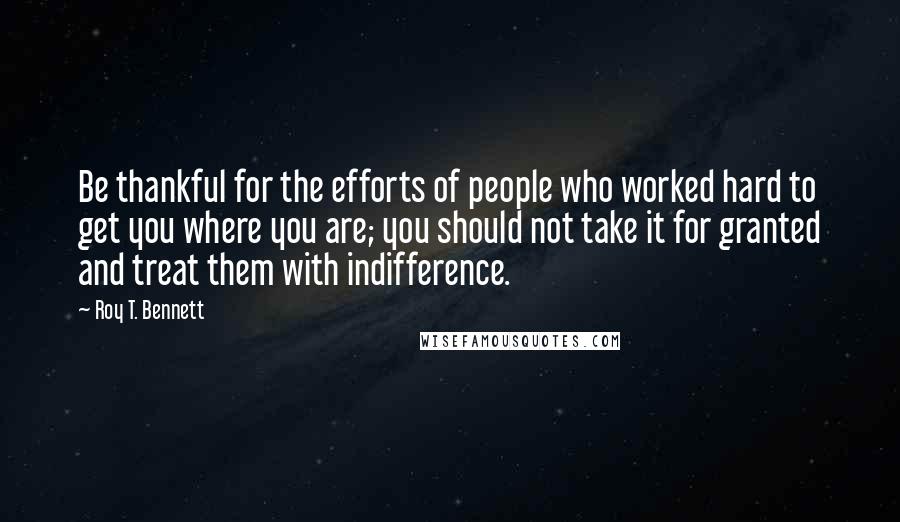 Roy T. Bennett quotes: Be thankful for the efforts of people who worked hard to get you where you are; you should not take it for granted and treat them with indifference.