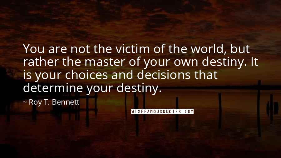Roy T. Bennett quotes: You are not the victim of the world, but rather the master of your own destiny. It is your choices and decisions that determine your destiny. Roy T. Bennett quotes: You are not the victim of the world, but rather the master of your own destiny. It is your choices and decisions that determine your destiny.