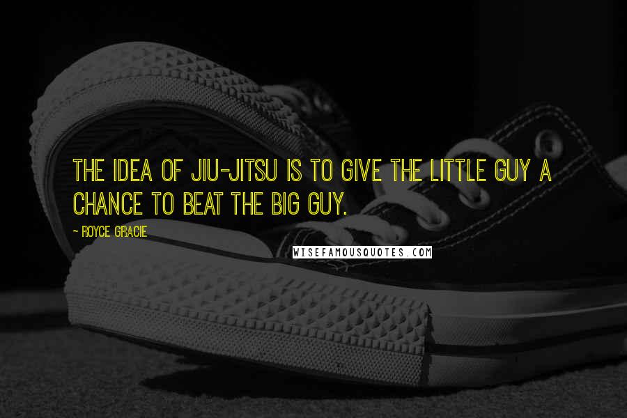 Royce Gracie quotes: The idea of jiu-jitsu is to give the little guy a chance to beat the big guy.