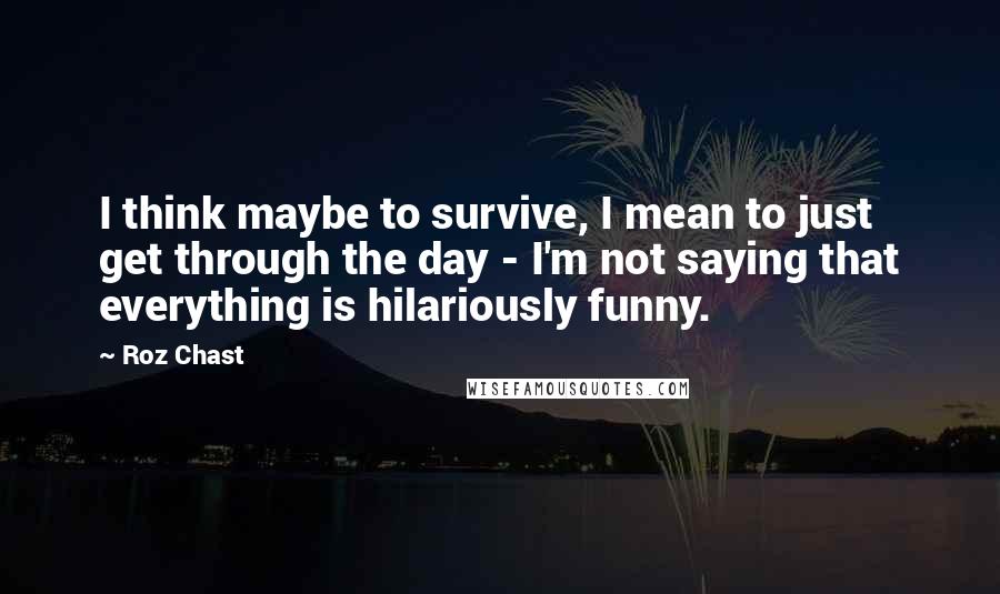 Roz Chast quotes: I think maybe to survive, I mean to just get through the day - I'm not saying that everything is hilariously funny.