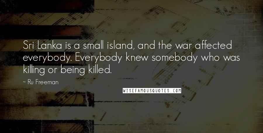 Ru Freeman quotes: Sri Lanka is a small island, and the war affected everybody. Everybody knew somebody who was killing or being killed.