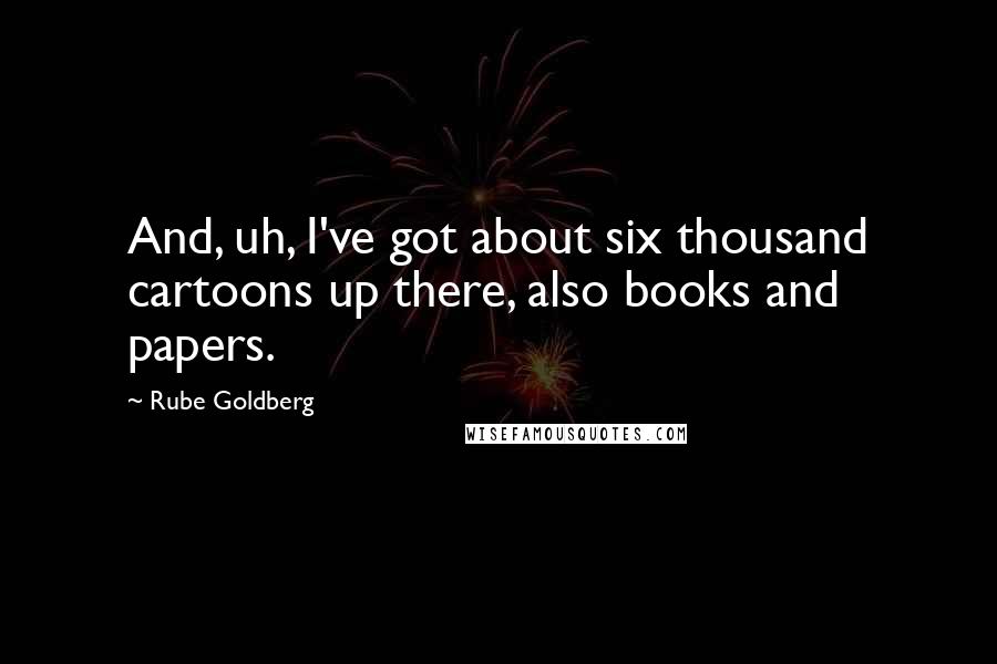 Rube Goldberg quotes: And, uh, I've got about six thousand cartoons up there, also books and papers.