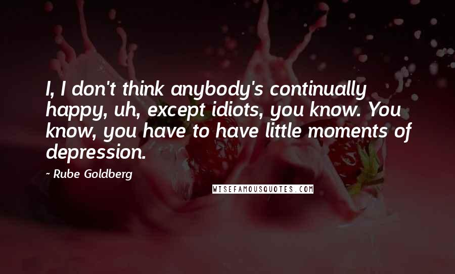 Rube Goldberg quotes: I, I don't think anybody's continually happy, uh, except idiots, you know. You know, you have to have little moments of depression.