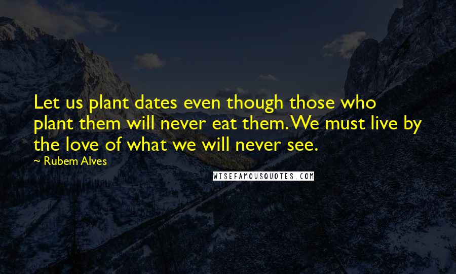 Rubem Alves quotes: Let us plant dates even though those who plant them will never eat them. We must live by the love of what we will never see.