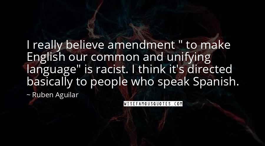 Ruben Aguilar quotes: I really believe amendment " to make English our common and unifying language" is racist. I think it's directed basically to people who speak Spanish.