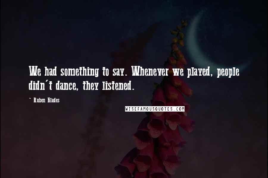 Ruben Blades quotes: We had something to say. Whenever we played, people didn't dance, they listened.