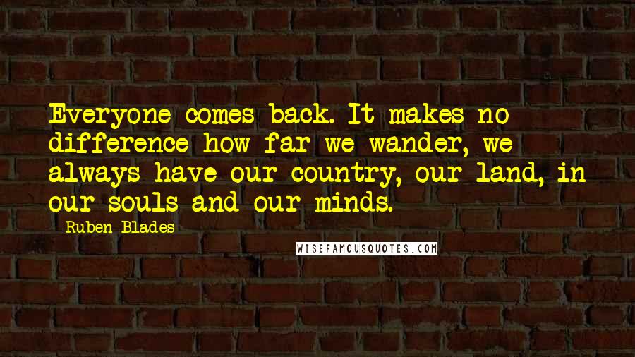 Ruben Blades quotes: Everyone comes back. It makes no difference how far we wander, we always have our country, our land, in our souls and our minds.