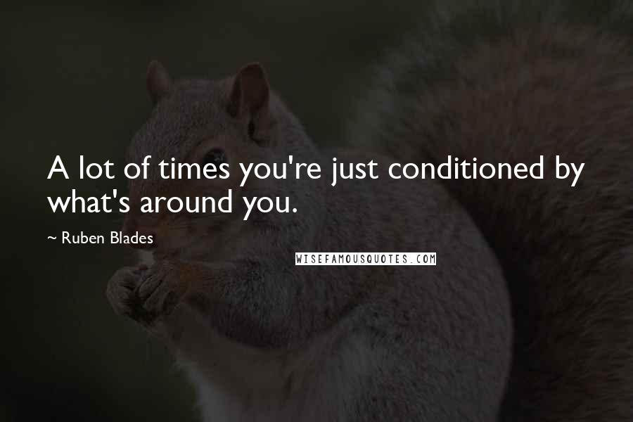 Ruben Blades quotes: A lot of times you're just conditioned by what's around you.