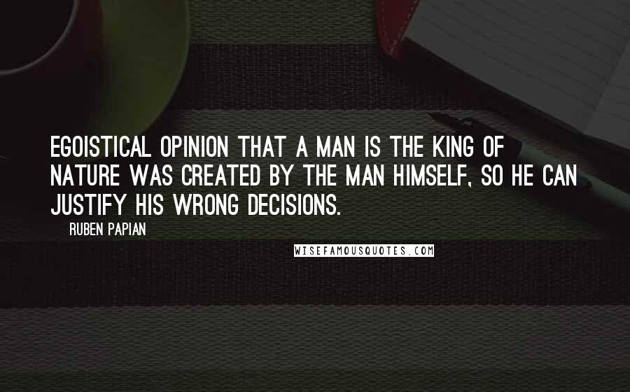 Ruben Papian quotes: Egoistical opinion that a man is the king of nature was created by the man himself, so he can justify his wrong decisions. Ruben Papian quotes: Egoistical opinion that a man is the king of nature was created by the man himself, so he can justify his wrong decisions.