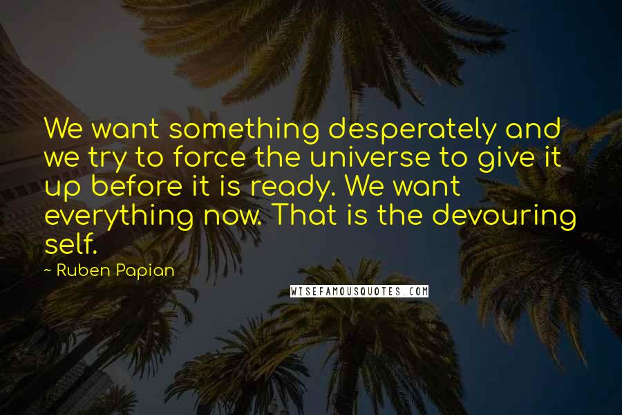 Ruben Papian quotes: We want something desperately and we try to force the universe to give it up before it is ready. We want everything now. That is the devouring self. Ruben Papian quotes: We want something desperately and we try to force the universe to give it up before it is ready. We want everything now. That is the devouring self.