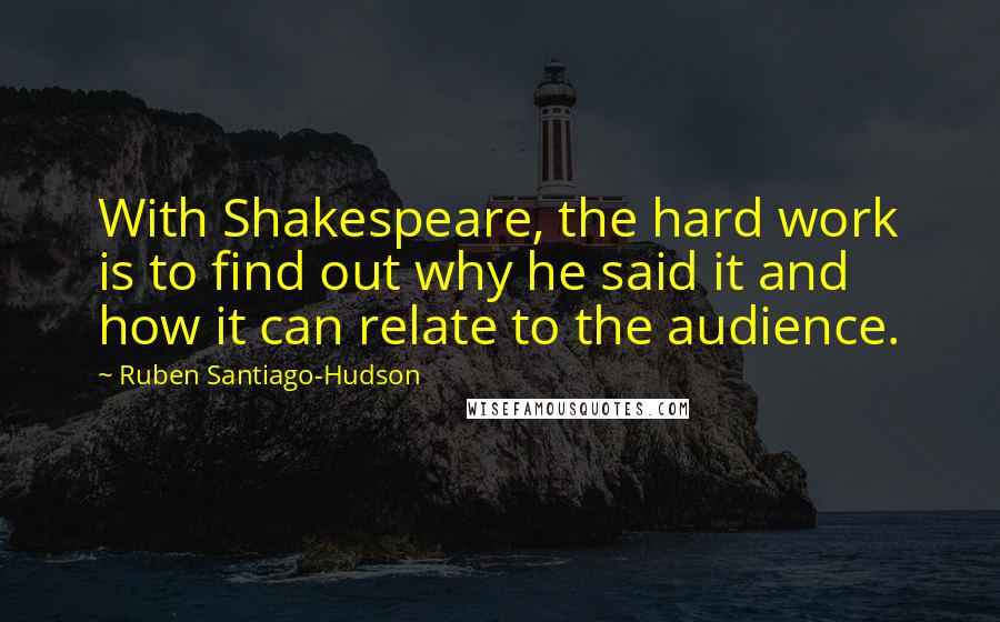 Ruben Santiago-Hudson quotes: With Shakespeare, the hard work is to find out why he said it and how it can relate to the audience. Ruben Santiago-Hudson quotes: With Shakespeare, the hard work is to find out why he said it and how it can relate to the audience.