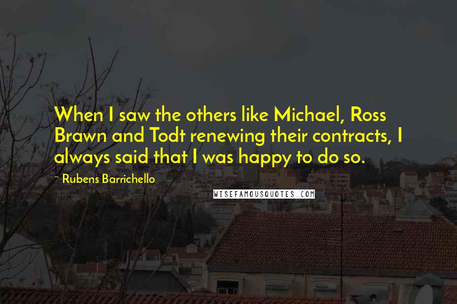 Rubens Barrichello quotes: When I saw the others like Michael, Ross Brawn and Todt renewing their contracts, I always said that I was happy to do so.