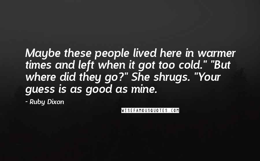 Ruby Dixon quotes: Maybe these people lived here in warmer times and left when it got too cold." "But where did they go?" She shrugs. "Your guess is as good as mine. Ruby Dixon quotes: Maybe these people lived here in warmer times and left when it got too cold." "But where did they go?" She shrugs. "Your guess is as good as mine.