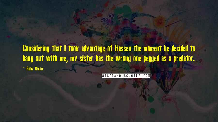 Ruby Dixon quotes: Considering that I took advantage of Hassen the moment he decided to hang out with me, my sister has the wrong one pegged as a predator. Ruby Dixon quotes: Considering that I took advantage of Hassen the moment he decided to hang out with me, my sister has the wrong one pegged as a predator.