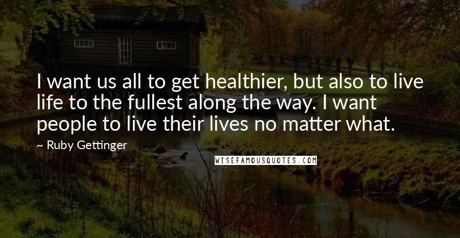 Ruby Gettinger quotes: I want us all to get healthier, but also to live life to the fullest along the way. I want people to live their lives no matter what.