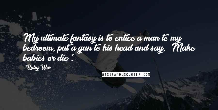 Ruby Wax quotes: My ultimate fantasy is to entice a man to my bedroom, put a gun to his head and say, 'Make babies or die'.