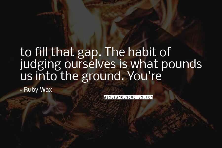 Ruby Wax quotes: to fill that gap. The habit of judging ourselves is what pounds us into the ground. You're