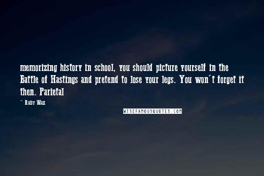 Ruby Wax quotes: memorizing history in school, you should picture yourself in the Battle of Hastings and pretend to lose your legs. You won't forget it then. Parietal