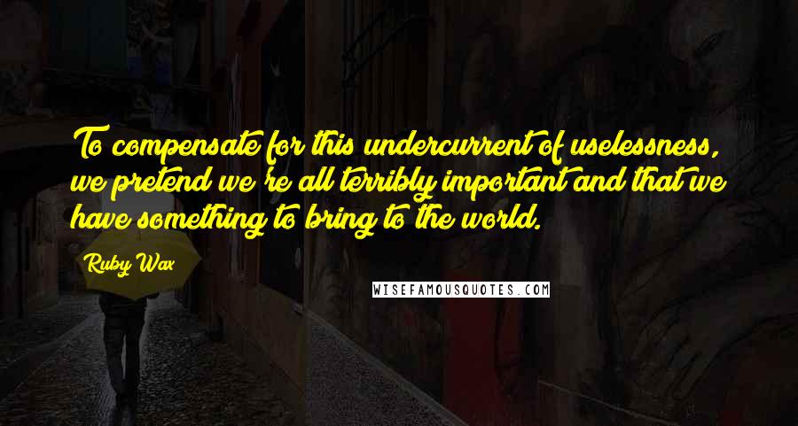 Ruby Wax quotes: To compensate for this undercurrent of uselessness, we pretend we're all terribly important and that we have something to bring to the world.