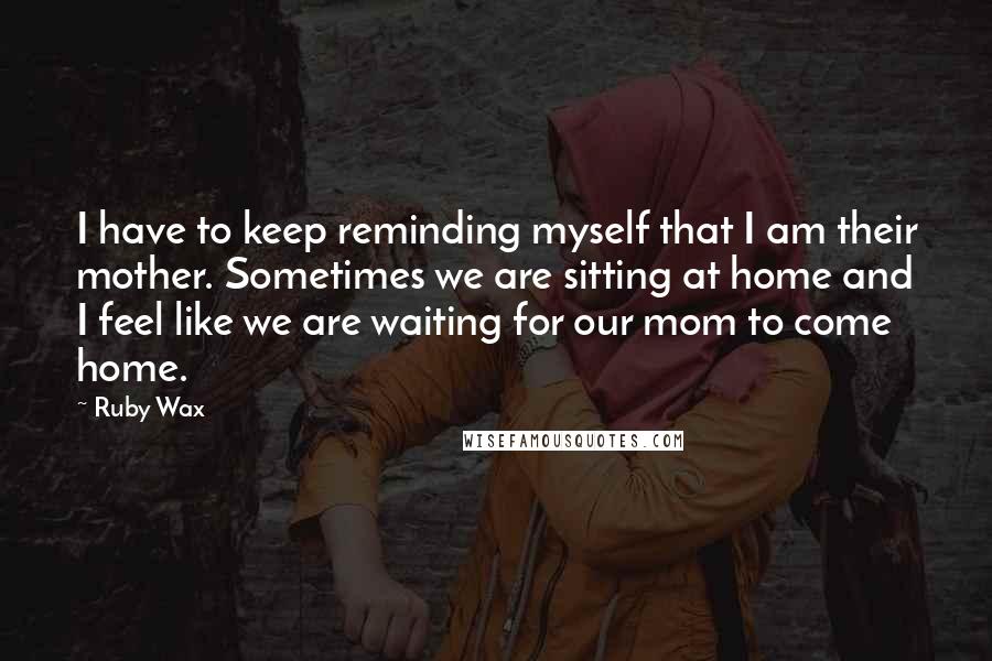 Ruby Wax quotes: I have to keep reminding myself that I am their mother. Sometimes we are sitting at home and I feel like we are waiting for our mom to come home.