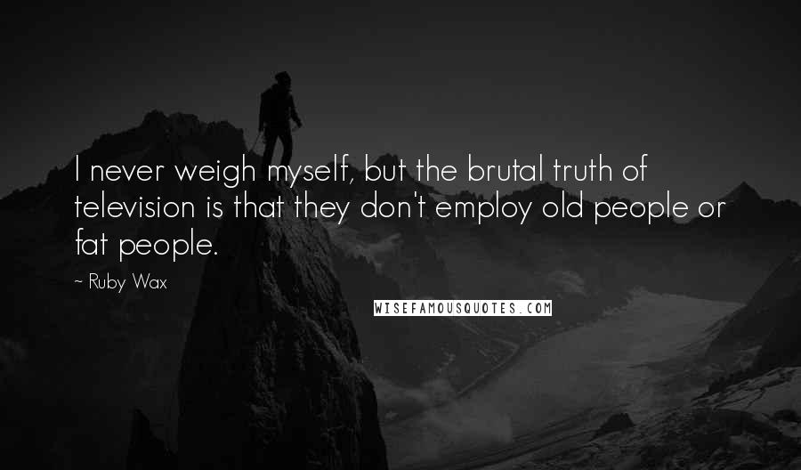 Ruby Wax quotes: I never weigh myself, but the brutal truth of television is that they don't employ old people or fat people.