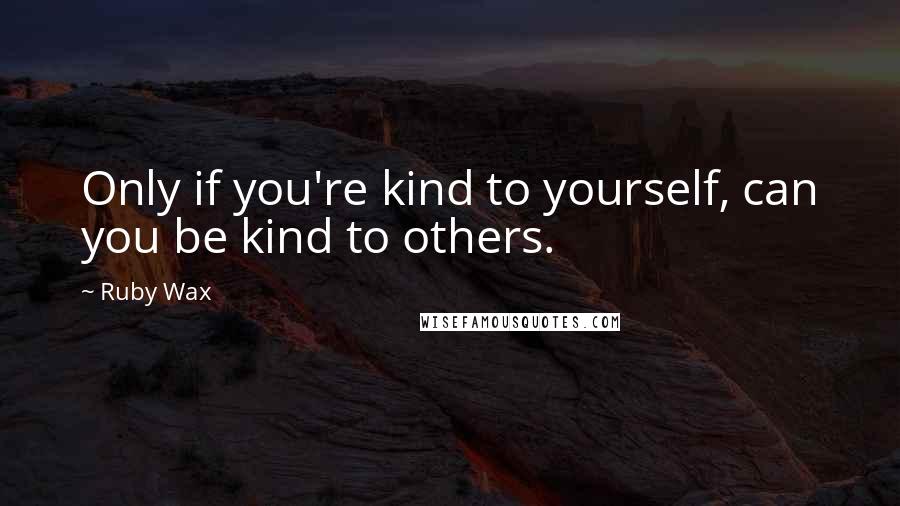 Ruby Wax quotes: Only if you're kind to yourself, can you be kind to others.