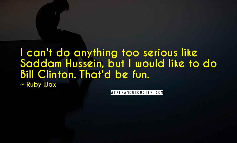 Ruby Wax quotes: I can't do anything too serious like Saddam Hussein, but I would like to do Bill Clinton. That'd be fun.