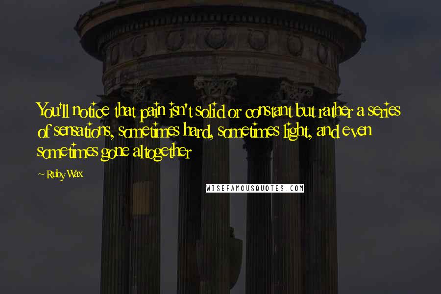 Ruby Wax quotes: You'll notice that pain isn't solid or constant but rather a series of sensations, sometimes hard, sometimes light, and even sometimes gone altogether