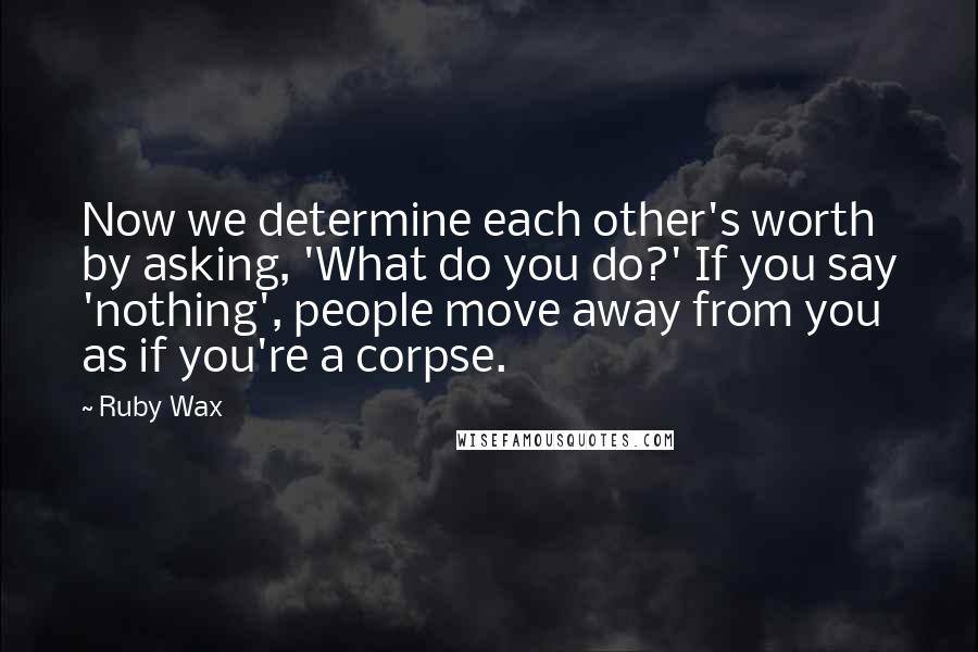 Ruby Wax quotes: Now we determine each other's worth by asking, 'What do you do?' If you say 'nothing', people move away from you as if you're a corpse.