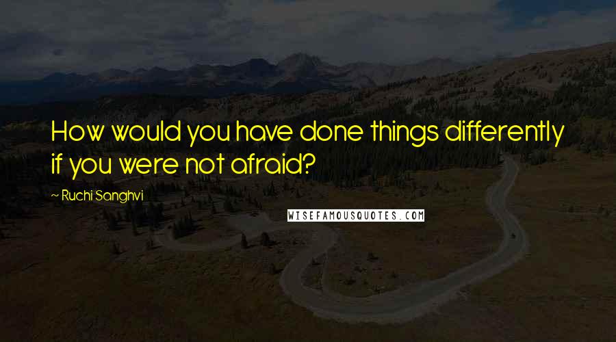 Ruchi Sanghvi quotes: How would you have done things differently if you were not afraid?