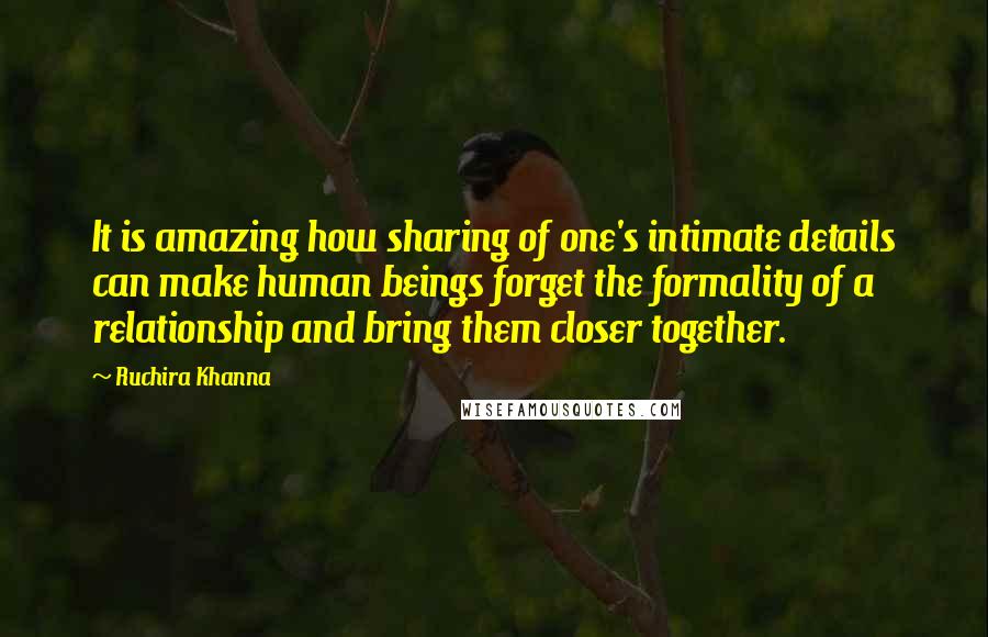 Ruchira Khanna quotes: It is amazing how sharing of one's intimate details can make human beings forget the formality of a relationship and bring them closer together.