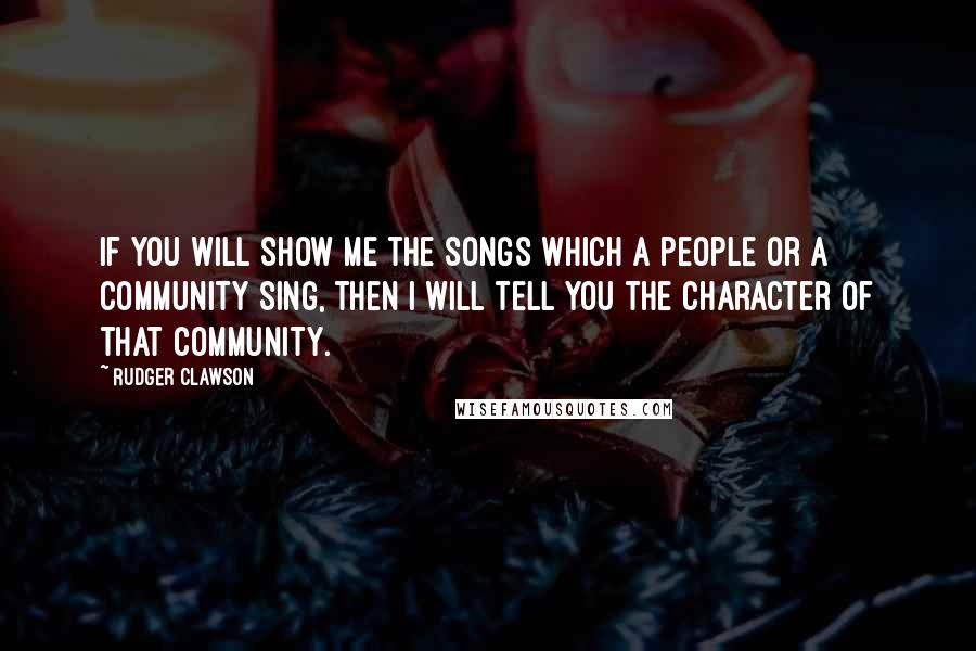 Rudger Clawson quotes: If you will show me the songs which a people or a community sing, then I will tell you the character of that community. Rudger Clawson quotes: If you will show me the songs which a people or a community sing, then I will tell you the character of that community.