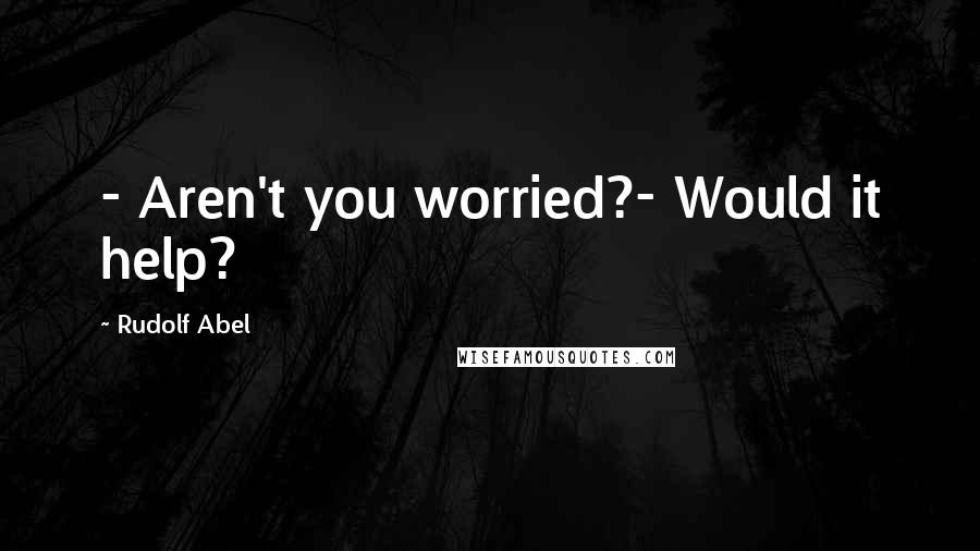 Rudolf Abel quotes: - Aren't you worried?- Would it help?