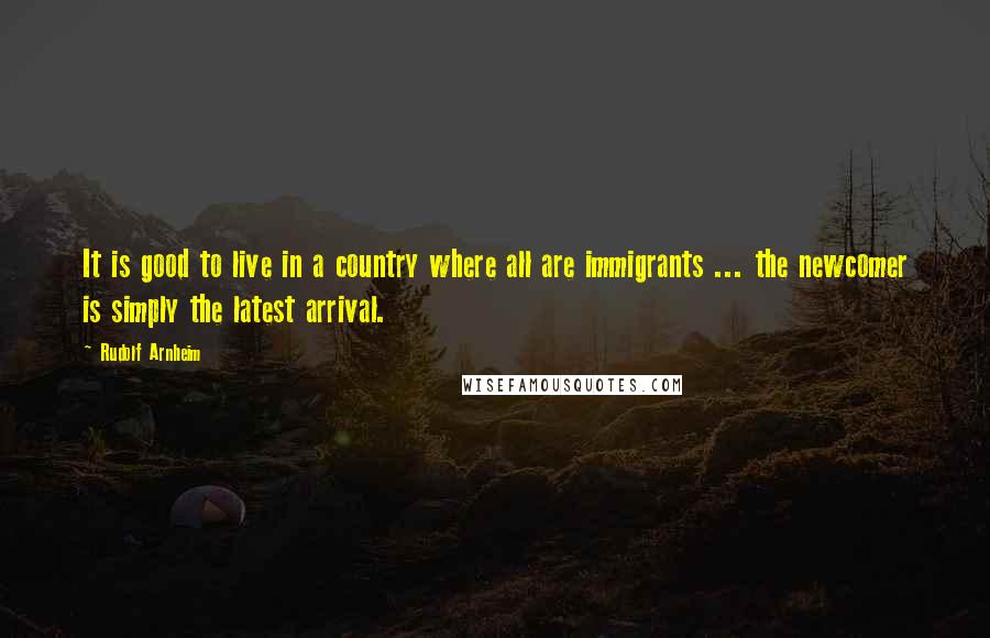 Rudolf Arnheim quotes: It is good to live in a country where all are immigrants ... the newcomer is simply the latest arrival.