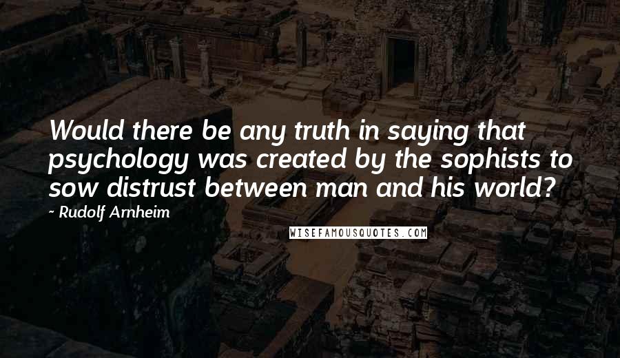 Rudolf Arnheim quotes: Would there be any truth in saying that psychology was created by the sophists to sow distrust between man and his world?