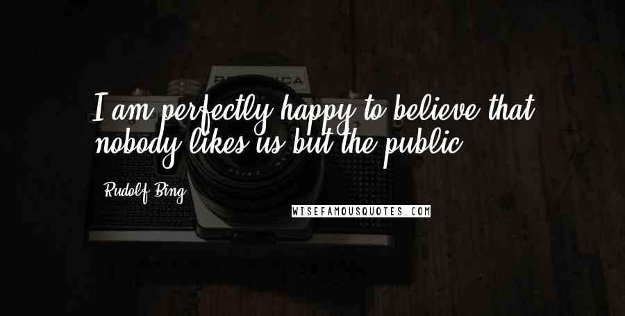 Rudolf Bing quotes: I am perfectly happy to believe that nobody likes us but the public.