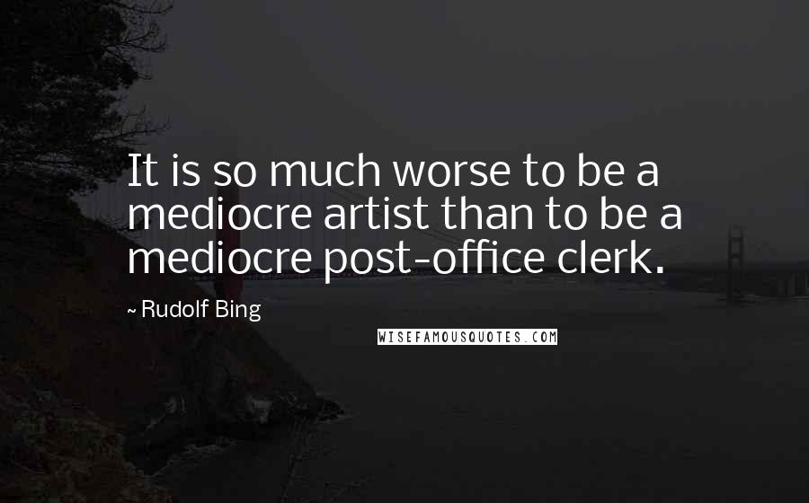 Rudolf Bing quotes: It is so much worse to be a mediocre artist than to be a mediocre post-office clerk.
