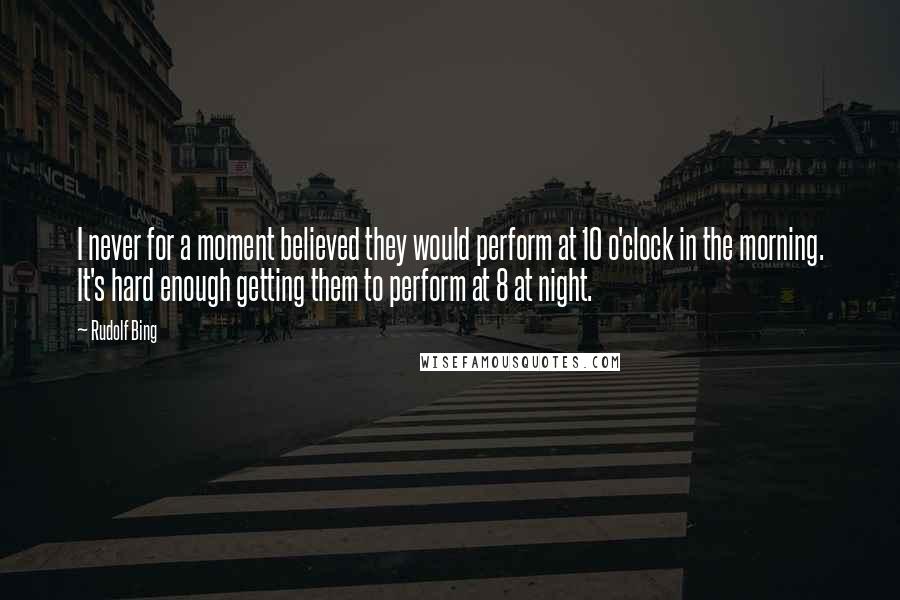 Rudolf Bing quotes: I never for a moment believed they would perform at 10 o'clock in the morning. It's hard enough getting them to perform at 8 at night.
