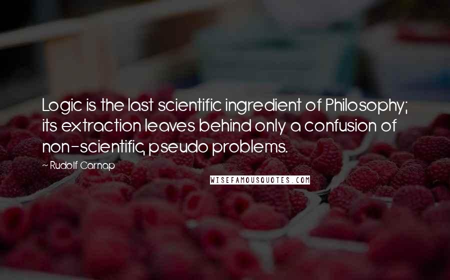 Rudolf Carnap quotes: Logic is the last scientific ingredient of Philosophy; its extraction leaves behind only a confusion of non-scientific, pseudo problems. Rudolf Carnap quotes: Logic is the last scientific ingredient of Philosophy; its extraction leaves behind only a confusion of non-scientific, pseudo problems.