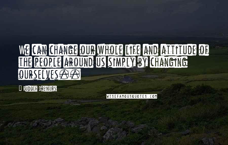 Rudolf Dreikurs quotes: We can change our whole life and attitude of the people around us simply by changing ourselves..