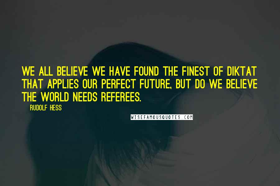 Rudolf Hess quotes: We all believe we have found the finest of diktat that applies our perfect future, but do we believe the world needs referees.