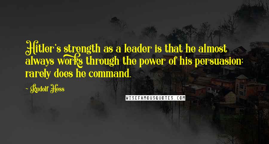 Rudolf Hess quotes: Hitler's strength as a leader is that he almost always works through the power of his persuasion; rarely does he command.